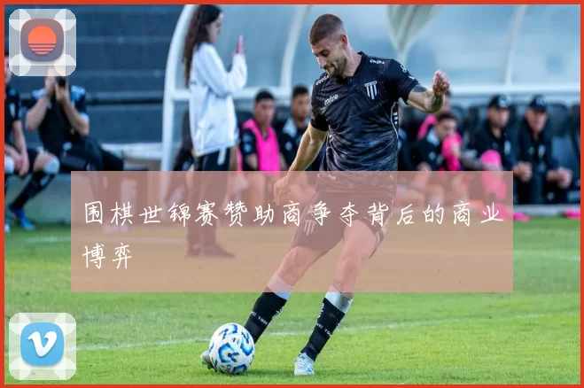 围棋世锦赛赞助商争夺背后的商业博弈