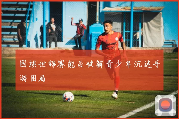 围棋世锦赛能否破解青少年沉迷手游困局
