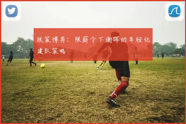 政策博弈：限薪令下谢晖的年轻化建队策略