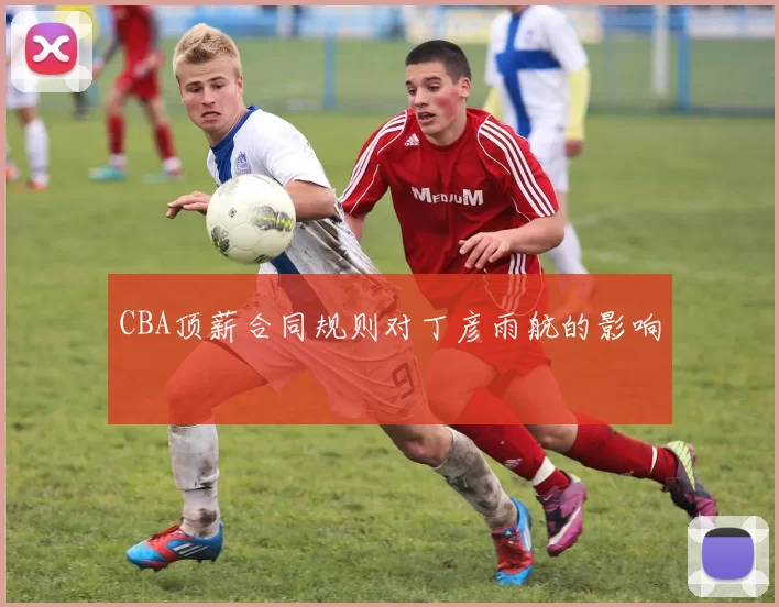 CBA顶薪合同规则对丁彦雨航的影响