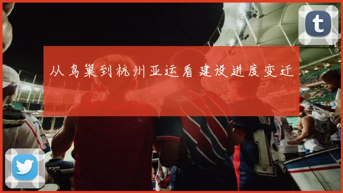 从鸟巢到杭州亚运看建设进度变迁