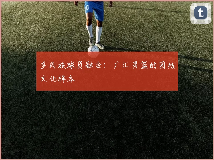 多民族球员融合：广汇男篮的团结文化样本