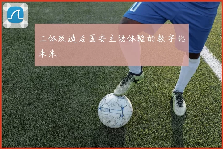 工体改造后国安主场体验的数字化未来
