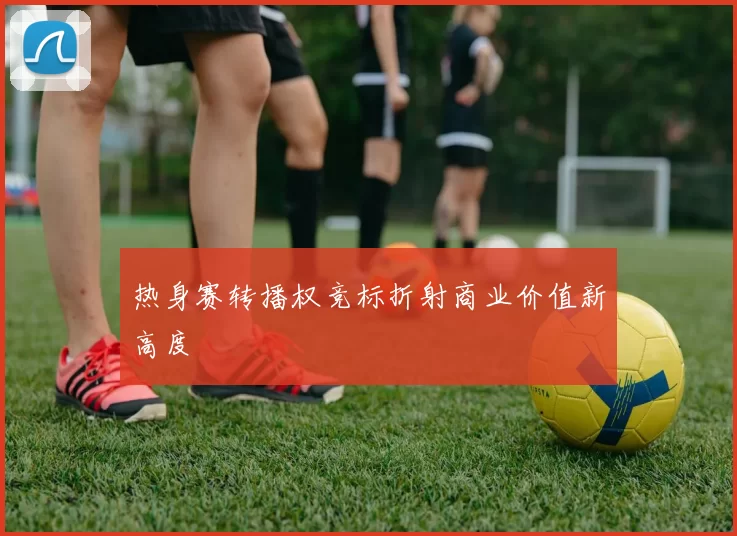 热身赛转播权竞标折射商业价值新高度